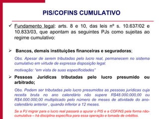 PIS/COFINS CUMULATIVO Fundamento legal : arts. 8 e 10, das leis nº s. 10.637/02 e 10.833/03, que apontam as seguintes PJs como sujeitas ao regime cumulativo: Bancos, demais instituições financeiras e seguradoras ; Obs. Apesar de serem tributadas pelo lucro real, permanecem no sistema cumulativo em virtude de expressa disposição legal. motivação: “em vista de suas especificidades” Pessoas Jurídicas tributadas pelo lucro presumido ou arbitrado; Obs. Podem ser tributadas pelo lucro presumidos as pessoas jurídicas cuja receita bruta no ano calendário não supere R$48.000.000,00 ou R$4.000.000,00 multiplicado pelo número de meses de atividade do ano-calendário anterior , quando inferior a 12 meses. Se a PJ migrar para o lucro real passará a apurar o PIS e a COFINS pela forma não-cumulativa – há disciplina específica para essa operação e tomada de créditos. 