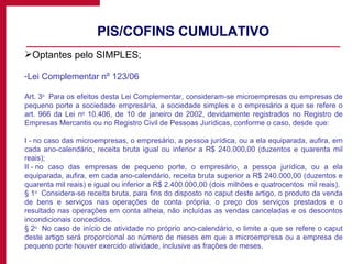 PIS/COFINS CUMULATIVO Optantes pelo SIMPLES; Lei Complementar nº 123/06 Art. 3 o   Para os efeitos desta Lei Complementar, consideram-se microempresas ou empresas de pequeno porte a sociedade empresária, a sociedade simples e o empresário a que se refere o art. 966 da Lei n o  10.406, de 10 de janeiro de 2002, devidamente registrados no Registro de Empresas Mercantis ou no Registro Civil de Pessoas Jurídicas, conforme o caso, desde que: I - no caso das microempresas, o empresário, a pessoa jurídica, ou a ela equiparada, aufira, em cada ano-calendário, receita bruta igual ou inferior a R$ 240.000,00 (duzentos e quarenta mil reais); II - no caso das empresas de pequeno porte, o empresário, a pessoa jurídica, ou a ela equiparada, aufira, em cada ano-calendário, receita bruta superior a R$ 240.000,00 (duzentos e quarenta mil reais) e igual ou inferior a R$ 2.400.000,00 (dois milhões e quatrocentos  mil reais).  § 1 o   Considera-se receita bruta, para fins do disposto no caput deste artigo, o produto da venda de bens e serviços nas operações de conta própria, o preço dos serviços prestados e o resultado nas operações em conta alheia, não incluídas as vendas canceladas e os descontos incondicionais concedidos.  § 2 o   No caso de início de atividade no próprio ano-calendário, o limite a que se refere o caput deste artigo será proporcional ao número de meses em que a microempresa ou a empresa de pequeno porte houver exercido atividade, inclusive as frações de meses.  