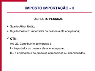 IMPOSTO IMPORTAÇÃO - II ASPECTO PESSOAL Sujeito Ativo: União; Sujeito Passivo: Importador ou pessoa a ele equiparada; CTN:  Art. 22. Contribuinte do imposto é: I – importador ou quem a ele a lei equiparar; II – o arrematante de produtos apreendidos ou abandonados; 