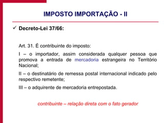 IMPOSTO IMPORTAÇÃO - II Decreto-Lei 37/66: Art. 31. É contribuinte do imposto: I – o importador, assim considerada qualquer pessoa que promova a entrada de  mercadoria  estrangeira no Território Nacional; II – o destinatário de remessa postal internacional indicado pelo respectivo remetente; III – o adquirente de mercadoria entrepostada. contribuinte – relação direta com o fato gerador 