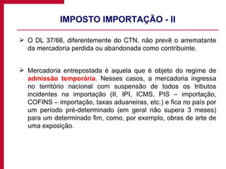 IMPOSTO IMPORTAÇÃO - II O DL 37/66, diferentemente do CTN, não prevê o arrematante da mercadoria perdida ou abandonada como contribuinte. Mercadoria entrepostada é aquela que é objeto do regime de  admissão temporária . Nesses casos, a mercadoria ingressa no território nacional com suspensão de todos os tributos incidentes na importação (II, IPI, ICMS, PIS – importação, COFINS – importação, taxas aduaneiras, etc.) e fica no país por um período pré-determinado (em geral não supera 3 meses) para um determinado fim, como, por exemplo, obras de arte de uma exposição. 