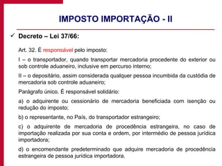 IMPOSTO IMPORTAÇÃO - II Decreto – Lei 37/66: Art. 32. É  responsável  pelo imposto: I – o transportador, quando transportar mercadoria procedente do exterior ou sob controle aduaneiro, inclusive em percurso interno; II – o depositário, assim considerada qualquer pessoa incumbida da custódia de mercadoria sob controle aduaneiro; Parágrafo único. É responsável solidário: a) o adquirente ou cessionário de mercadoria beneficiada com isenção ou redução do imposto; b) o representante, no País, do transportador estrangeiro; c) o adquirente de mercadoria de procedência estrangeira, no caso de importação realizada por sua conta e ordem, por intermédio de pessoa jurídica importadora; d) o encomendante predeterminado que adquire mercadoria de procedência estrangeira de pessoa jurídica importadora. 