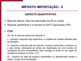 IMPOSTO IMPORTAÇÃO - II ASPECTO QUANTITATIVO Base de cálculo: valor da importação (na DI ou usual); Alíquota: geralmente é a prevista no GATT (igual para o IPI); CTN: Art. 20. A base de cálculo do imposto é: I – quando a alíquota seja específica, a unidade de medida adotada pela lei tributária; II – quando a alíquota seja  ad valorem , o preço normal que o produto, ou o seu similar, alcançaria ao tempo da importação em uma venda em condições de livre concorrência, para entrega no porto ou em lugar de entrada do produto no País;  (CIF) III – quando se trate de produto apreendido ou abandonado levado a leilão, o preço da arrematação. 