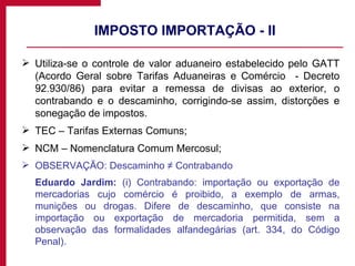 IMPOSTO IMPORTAÇÃO - II Utiliza-se o controle de valor aduaneiro estabelecido pelo GATT (Acordo Geral sobre Tarifas Aduaneiras e Comércio  - Decreto 92.930/86) para evitar a remessa de divisas ao exterior, o contrabando e o descaminho, corrigindo-se assim, distorções e sonegação de impostos. TEC – Tarifas Externas Comuns; NCM – Nomenclatura Comum Mercosul; OBSERVAÇÃO: Descaminho ≠ Contrabando Eduardo Jardim:  (i) Contrabando: importação ou exportação de mercadorias cujo comércio é proibido, a exemplo de armas, munições ou drogas. Difere de descaminho, que consiste na importação ou exportação de mercadoria permitida, sem a observação das formalidades alfandegárias (art. 334, do Código Penal). 