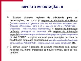 IMPOSTO IMPORTAÇÃO - II Existem diversos  regimes de tributação para as importações , tais como: (i)  regime de tributação simplificada  ( permite classificação genérica para fins de despacho aduaneiro com  alíquotas diferenciadas para o II, e isenção do IPI e PIS/COFINS – importação – remessa postal internacional) ; (ii)  regime de tributação unificada   (Paraguai via terrestre) ; (iii)  regime de tributação especial   (permite o despacho de bens da bagagem exigindo-se apenas o II) ; (iv) RECAP  - regime especial para aquisição de bens de capital para empresas exportadoras  (permite a aplicação de alíquota zero quanto ao PIS/COFINS – importação dentre outros benefícios) , etc.  É comum existir a isenção de produto importado sem similar nacional, ou, menor incidência se houver similar, caso do “ex-tarifário”. 
