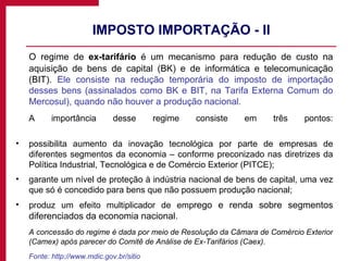 IMPOSTO IMPORTAÇÃO - II O regime de  ex-tarifário  é um mecanismo para redução de custo na aquisição de bens de capital (BK) e de informática e telecomunicação (BIT).  Ele consiste na redução temporária do imposto de importação desses bens (assinalados como BK e BIT, na Tarifa Externa Comum do Mercosul), quando não houver a produção nacional.  A importância desse regime consiste em três pontos: possibilita aumento da inovação tecnológica por parte de empresas de diferentes segmentos da economia – conforme preconizado nas diretrizes da Política Industrial, Tecnológica e de Comércio Exterior (PITCE);  garante um nível de proteção à indústria nacional de bens de capital, uma vez que só é concedido para bens que não possuem produção nacional;  produz um efeito multiplicador de emp rego e renda sobre segmentos diferenciados da economia nacional.  A concessão do regime é dada por meio de Resolução da Câmara de Comércio Exterior (Camex) após parecer do Comitê de Análise de Ex-Tarifários (Caex). Fonte: http://www.mdic.gov.br/sitio 