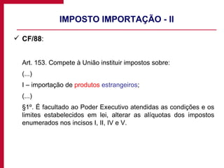 IMPOSTO IMPORTAÇÃO - II CF/88 : Art. 153. Compete à União instituir impostos sobre: (...) I – importação de  produtos  estrangeiros ; (...) §1º. É facultado ao Poder Executivo atendidas as condições e os limites estabelecidos em lei, alterar as alíquotas dos impostos enumerados nos incisos I, II, IV e V. 