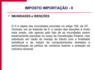 IMPOSTO IMPORTAÇÃO - II IMUNIDADES e ISENÇÕES O II é objeto das imunidades previstas no artigo 150, da CF.  Contudo, em se tratando de II, o campo das isenções é muito mais amplo, não apenas pelo fato de as imunidades serem taxativamente previstas no corpo da Constituição Federal, mas sobretudo em razão do manejo do tributo com a finalidade extrafiscal e de indutor de comportamentos atrelados à administração da política de comércio exterior e proteção da indústria nacional. 