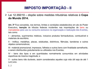IMPOSTO IMPORTAÇÃO - II Lei 12.350/10 – dispõe sobre medidas tributárias relativas à  Copa do Mundo 2014. Art. 3º  Fica concedida, nos termos, limites e condições estabelecidos em ato do Poder Executivo , isenção  de tributos federais incidentes nas importações de  bens  ou  mercadorias   para uso ou consumo exclusivo na organização e realização dos Eventos , tais como: I - alimentos, suprimentos médicos, inclusive produtos farmacêuticos, combustível e materiais de escritório; II - troféus, medalhas, placas, estatuetas, distintivos, flâmulas, bandeiras e outros objetos comemorativos; III - material promocional, impressos, folhetos e outros bens com finalidade semelhante, a serem distribuídos gratuitamente ou utilizados nos Eventos; IV - bens dos tipos e em quantidades normalmente consumidos em atividades esportivas da mesma magnitude; e V - outros bens não duráveis, assim considerados aqueles cuja vida útil seja de até 1 (um) ano. (...) 