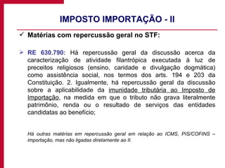 IMPOSTO IMPORTAÇÃO - II Matérias com repercussão geral no STF: RE 630.790:  Há repercussão geral da discussão acerca da caracterização de atividade filantrópica executada à luz de preceitos religiosos (ensino, caridade e divulgação dogmática) como assistência social, nos termos dos arts. 194 e 203 da Constituição. 2. Igualmente, há repercussão geral da discussão sobre a aplicabilidade da  imunidade tributária ao Imposto de Importação , na medida em que o tributo não grava literalmente patrimônio, renda ou o resultado de serviços das entidades candidatas ao benefício; Há outras matérias em repercussão geral em relação ao ICMS, PIS/COFINS – importação, mas não ligadas diretamente ao II. 