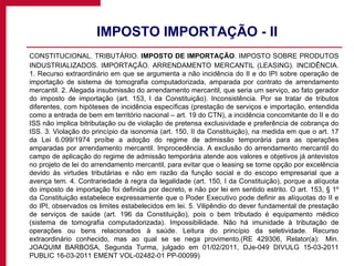 IMPOSTO IMPORTAÇÃO - II CONSTITUCIONAL. TRIBUTÁRIO.  IMPOSTO DE IMPORTAÇÃO . IMPOSTO SOBRE PRODUTOS INDUSTRIALIZADOS. IMPORTAÇÃO. ARRENDAMENTO MERCANTIL (LEASING). INCIDÊNCIA. 1. Recurso extraordinário em que se argumenta a não incidência do II e do IPI sobre operação de importação de sistema de tomografia computadorizada, amparada por contrato de arrendamento mercantil. 2. Alegada insubmissão do arrendamento mercantil, que seria um serviço, ao fato gerador do imposto de importação (art. 153, I da Constituição). Inconsistência. Por se tratar de tributos diferentes, com hipóteses de incidência específicas (prestação de serviços e importação, entendida como a entrada de bem em território nacional – art. 19 do CTN), a incidência concomitante do II e do ISS não implica bitributação ou de violação de pretensa exclusividade e preferência de cobrança do ISS. 3. Violação do princípio da isonomia (art. 150, II da Constituição), na medida em que o art. 17 da Lei 6.099/1974 proíbe a adoção do regime de admissão temporária para as operações amparadas por arrendamento mercantil. Improcedência. A exclusão do arrendamento mercantil do campo de aplicação do regime de admissão temporária atende aos valores e objetivos já antevistos no projeto de lei do arrendamento mercantil, para evitar que o leasing se torne opção por excelência devido às virtudes tributárias e não em razão da função social e do escopo empresarial que a avença tem. 4. Contrariedade à regra da legalidade (art. 150, I da Constituição), porque a alíquota do imposto de importação foi definida por decreto, e não por lei em sentido estrito. O art. 153, § 1º da Constituição estabelece expressamente que o Poder Executivo pode definir as alíquotas do II e do IPI, observados os limites estabelecidos em lei. 5. Vilipêndio do dever fundamental de prestação de serviços de saúde (art. 196 da Constituição), pois o bem tributado é equipamento médico (sistema de tomografia computadorizada). Impossibilidade. Não há imunidade à tributação de operações ou bens relacionados à saúde. Leitura do princípio da seletividade. Recurso extraordinário conhecido, mas ao qual se se nega provimento.(RE 429306, Relator(a):  Min. JOAQUIM BARBOSA, Segunda Turma, julgado em 01/02/2011, DJe-049 DIVULG 15-03-2011 PUBLIC 16-03-2011 EMENT VOL-02482-01 PP-00099)  