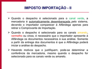 IMPOSTO IMPORTAÇÃO - II Quando o despacho é selecionado para o  canal verde , a mercadoria é  automaticamente desembaraçada  pelo sistema, devendo o importador comparecer à Alfândega apenas para retirar o Comprovante de Importação. Quando o despacho é selecionado para os canais  amarelo ,  vermelho  ou  cinza , é necessário que o importador apresente à Alfândega os documentos necessários à sua análise. Somente a partir da entrega dos documentos é que a Alfândega poderá iniciar a análise do despacho. Havendo motivos que o justifiquem, pode-se determinar a conferência da mercadoria, mesmo quando o despacho for selecionado para os canais verde ou amarelo. 
