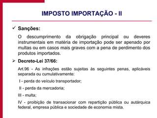 IMPOSTO IMPORTAÇÃO - II Sanções:  O descumprimento da obrigação principal ou deveres instrumentais em matéria de importação pode ser apenado por multas ou em casos mais graves com a pena de perdimento dos produtos importados. Decreto-Lei 37/66: Art.96 - As infrações estão sujeitas às seguintes penas, aplicáveis separada ou cumulativamente:   I - perda do veículo transportador;   II - perda da mercadoria; III - multa; IV - proibição de transacionar com repartição pública ou autárquica federal, empresa pública e sociedade de economia mista. 