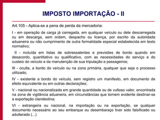 IMPOSTO IMPORTAÇÃO - II Art.105 - Aplica-se a pena de perda da mercadoria: I - em operação de carga já carregada, em qualquer veículo ou dele descarregada ou em descarga, sem ordem, despacho ou licença, por escrito da autoridade aduaneira ou não cumprimento de outra formalidade especial estabelecida em texto normativo;   II - incluída em listas de sobressalentes e previsões de bordo quando em desacordo, quantitativo ou qualificativo, com as necessidades do serviço e do custeio do veículo e da manutenção de sua tripulação e passageiros; III - oculta, a bordo do veículo ou na zona primária, qualquer que seja o processo utilizado; IV - existente a bordo do veículo, sem registro um manifesto, em documento de efeito equivalente ou em outras declarações; V - nacional ou nacionalizada em grande quantidade ou de vultoso valor, encontrada na zona de vigilância aduaneira, em circunstâncias que tornem evidente destinar-se a exportação clandestina; VI - estrangeira ou nacional, na importação ou na exportação, se qualquer documento necessário ao seu embarque ou desembaraço tiver sido falsificado ou adulterado (...) 