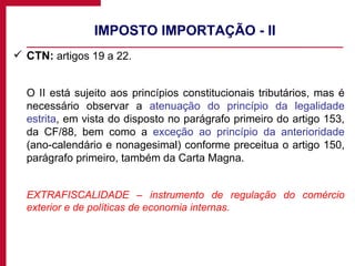 IMPOSTO IMPORTAÇÃO - II CTN:  artigos 19 a 22. O II está sujeito aos princípios constitucionais tributários, mas é necessário observar a  atenuação do princípio da legalidade estrita , em vista do disposto no parágrafo primeiro do artigo 153, da CF/88, bem como a  exceção ao princípio da anterioridade  (ano-calendário e nonagesimal) conforme preceitua o artigo 150, parágrafo primeiro, também da Carta Magna. EXTRAFISCALIDADE – instrumento de regulação do comércio exterior e de políticas de economia internas. 