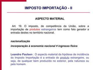 IMPOSTO IMPORTAÇÃO - II ASPECTO MATERIAL Art. 19. O imposto, de competência da União, sobre a importação de  produtos   estrangeiros  tem como fato gerador a entrada destes no território nacional. nacionalização incorporação à economia nacional ≠ ingresso físico Leandro Paulsen  : O aspecto material da hipótese de incidência do Imposto Importação é a entrada do  produto  estrangeiro, ou seja, de qualquer bem produzido no exterior, pela natureza ou pelo homem. 