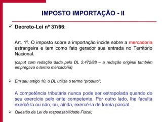 IMPOSTO IMPORTAÇÃO - II Decreto-Lei nº 37/66 : Art. 1º. O imposto sobre a importação incide sobre a  mercadoria  estrangeira e tem como fato gerador sua entrada no Território Nacional.  (caput com redação dada pelo DL 2.472/88 – a redação original também empregava o termo mercadoria) Em seu artigo 10, o DL utiliza o termo “produto”; A competência tributária nunca pode ser extrapolada quando do seu exercício pelo ente competente. Por outro lado, lhe faculta exercê-la ou não, ou, ainda, exercê-la de forma parcial. Questão da Lei de responsabilidade Fiscal; 