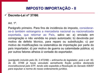 IMPOSTO IMPORTAÇÃO - II Decreto-Lei nº 37/66 : Art. 1º.  Parágrafo primeiro. Para fins de incidência do imposto,  considerar-se-á também estrangeira a mercadoria nacional ou nacionalizada exportada, que retornar ao País , salvo se: a) enviada em consignação e não vendida no prazo autorizado; b) devolvida por motivo de defeito técnico, para reparo ou substituição; c) por motivo de modificações na sistemática de importação por parte do país importador; d) por motivo de guerra ou calamidade pública; e) por outros fatores alheios à vontade do exportador. (parágrafo incluído pelo DL 2.472/88) – artimanha do legislador, pois o art. 93, do DL 37/66 já havia veiculado semelhante ficção jurídica declarada inconstitucional pelo STF, tendo sido expedida a Resolução do Senado 436/87 para expulsar a norma do nosso ordenamento jurídico. 