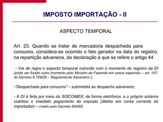 IMPOSTO IMPORTAÇÃO - II ASPECTO TEMPORAL Art. 23. Quando se tratar de mercadoria despachada para  consumo, considera-se ocorrido o fato gerador na data do registro, na repartição aduaneira, da declaração a que se refere o artigo 44. - Via de regra o aspecto temporal coincide com o momento do registro da DI  (pode ser fixado outro momento pelo Ministro da Fazenda em casos especiais – art. 107, do Decreto 6.759/09 – Regulamento Aduaneiro ); “ Despachada para consumo” ꞊ submetida ao despacho aduaneiro; A DI é feita por meio do SISCOMEX, de forma eletrônica, e o próprio sistema viabiliza o imediato pagamento do imposto (débito em conta corrente do importador) –  criado pelo Decreto 660/92; 