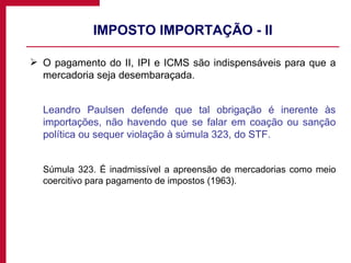 IMPOSTO IMPORTAÇÃO - II O pagamento do II, IPI e ICMS são indispensáveis para que a mercadoria seja desembaraçada.  Leandro Paulsen defende que tal obrigação é inerente às importações, não havendo que se falar em coação ou sanção política ou sequer violação à súmula 323, do STF. Súmula 323. É inadmissível a apreensão de mercadorias como meio coercitivo para pagamento de impostos (1963). 