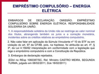 EMPRÉSTIMO COMPULSÓRIO – ENERGIA ELÉTRICA EMBARGOS DE DECLARAÇÃO. OMISSÃO. EMPRÉSTIMO COMPULSÓRIO SOBRE ENERGIA ELÉTRICA. RESPONSABILIDADE SOLIDÁRIA DA UNIÃO. 1.  A responsabilidade solidária da União não se restringe ao valor nominal dos títulos, abrangendo também os juros e a correção monetária, incidentes sobre os créditos relativos ao empréstimo compulsório . 2. Não cabe falar em aplicação da Súmula Vinculante nº 10 do STF ou em violação do art. 97 da CF/88, pois, na hipótese, foi atribuída ao art. 4º, § 3º, da Lei 4.156/62 interpretação em conformidade com a legislação que rege o empréstimo compulsório e com a Constituição da República. 3. Embargos de declaração rejeitados. (EDcl no REsp 1060387/SC, Rel. Ministro CASTRO MEIRA, SEGUNDA TURMA, julgado em 08/02/2011, DJe 18/02/2011) 