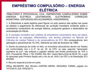 EMPRÉSTIMO COMPULSÓRIO – ENERGIA ELÉTRICA TRIBUTÁRIO E PROCESSUAL CIVIL. EMPRÉSTIMO COMPULSÓRIO SOBRE ENERGIA ELÉTRICA. LEGITIMIDADE. ELETROBRÁS. CORREÇÃO MONETÁRIA. EXPURGOS INFLACIONÁRIOS. HONORÁRIOS. 1. A Eletrobrás é parte legítima para figurar no polo passivo das ações nas quais se pleiteia o pagamento de diferenças de correção monetária incidente sobre o empréstimo compulsório de energia elétrica, porquanto gestora e destinatária da arrecadação do tributo. 2.  A correção monetária dos créditos de empréstimo compulsório deve ser plena, incluindo-se os expurgos inflacionários, nos termos previstos no Manual de Cálculos da Justiça Federal e da jurisprudência do STJ . Em consequência, tem aplicação o percentual de 10,14%, referente ao mês de fevereiro de 1989. 3.  Diante da presença da União no feito, os honorários advocatícios devem ser fixados em conformidade com o § 4º, do art. 20, do CPC, ou seja, segundo "apreciação eqüitativa do juiz", não estando o julgador adstrito aos limites percentuais de 10% e 20%. Precedente: REsp 1.155.125/MG, Rel. Min. Castro Meira (DJe de 06.04.10), o qual foi apreciado pela Primeira Seção sob o rito do art. 543-C do CPC e da Resolução STJ 08/2008. 4. Recurso especial provido em parte. (REsp 949.585/PE, Rel. Ministro CASTRO MEIRA, SEGUNDA TURMA, julgado em 14/12/2010, DJe 10/02/2011) 