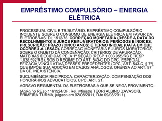 EMPRÉSTIMO COMPULSÓRIO – ENERGIA ELÉTRICA PROCESSUAL CIVIL E TRIBUTÁRIO. EMPRÉSTIMO COMPULSÓRIO INCIDENTE SOBRE O CONSUMO DE ENERGIA ELÉTRICA EM FAVOR DA ELETROBRÁS. DL 1512/76.  CORREÇÃO MONETÁRIA (DESDE A DATA DO RECOLHIMENTO) E JUROS REMUNERATÓRIOS: PERÍODOS E ÍNDICES. PRESCRIÇÃO: PRAZO (CINCO ANOS) E TERMO INICIAL (DATA EM QUE OCORREU A LESÃO).  CORREÇÃO MONETÁRIA E JUROS MORATÓRIOS SOBRE O OBJETO DA CONDENAÇÃO: CRITÉRIOS DE APURAÇÃO. MATÉRIAS DECIDIDAS PELA 1ª SEÇÃO (RESP 1.003.955/RS E RESP 1.028.592/RS), SOB O REGIME DO ART. 543-C DO CPC. ESPECIAL EFICÁCIA VINCULATIVA DESSES PRECEDENTES (CPC, ART. 543-C, § 7º), QUE IMPÕE SUA ADOÇÃO EM CASOS ANÁLOGOS. OFENSA AO ART. 97 DA CF. INEXISTÊNCIA. SUCUMBÊNCIA RECÍPROCA. CARACTERIZAÇÃO. COMPENSAÇÃO DOS HONORÁRIOS ADVOCATÍCIOS. CPC, ART. 21. AGRAVO REGIMENTAL DA ELETROBRÁS A QUE SE NEGA PROVIMENTO. (AgRg no REsp 1161524/DF, Rel. Ministro TEORI ALBINO ZAVASCKI, PRIMEIRA TURMA, julgado em 02/08/2011, DJe 09/08/2011) 