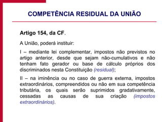 COMPETÊNCIA RESIDUAL DA UNIÃO Artigo 154, da CF .  A União, poderá instituir: I – mediante lei complementar, impostos não previstos no artigo anterior, desde que sejam não-cumulativos e não tenham fato gerador ou base de cálculo próprios dos discriminados nesta Constituição  (residual) ; II – na iminência ou no caso de guerra externa, impostos extraordinários, compreendidos ou não em sua competência tributária, os quais serão suprimidos gradativamente, cessadas as causas de sua criação  (impostos extraordinários) . 