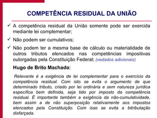 COMPETÊNCIA RESIDUAL DA UNIÃO A competência residual da União somente pode ser exercida mediante lei complementar; Não podem ser cumulativos; Não podem ter a mesma base de cálculo ou materialidade de outros tributos elencados nas competências impositivas outorgadas pela Constituição Federal;  (vedados adicionais) Hugo de Brito Machado :  Relevante é a exigência de lei complementar para o exercício da competência residual. Com isto se evita o argumento de que determinado tributo, criado por lei ordinária e sem natureza jurídica específica bem definida, seja tido por imposto da competência residual. É importante também a exigência da não-cumulatividade, bem assim a de não superposição relativamente aos impostos elencados pela Constituição. Com isso se evita a bitributação disfarçada. 