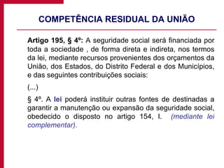 COMPETÊNCIA RESIDUAL DA UNIÃO Artigo 195, § 4º:  A seguridade social será financiada por toda a sociedade , de forma direta e indireta, nos termos da lei, mediante recursos provenientes dos orçamentos da União, dos Estados, do Distrito Federal e dos Municípios, e das seguintes contribuições sociais: (...) § 4º. A  lei  poderá instituir outras fontes de destinadas a garantir a manutenção ou expansão da seguridade social, obedecido o disposto no artigo 154, I.  (mediante lei complementar). 