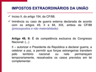IMPOSTOS EXTRAORDINÁRIOS DA UNIÃO Inciso II, do artigo 154, da CF/88; Iminência ou caso de guerra externa declarada de acordo com os artigos 49, II e 84, XIX, ambos da CF/88  (pressupostos e não materialidade) : Artigo 49, II:  É de competência exclusiva do Congresso Nacional: (...) II – autorizar o Presidente da República a declarar guerra, a celebrar a paz, a permitir que forças estrangeiras transitem pelo território nacional ou nele permaneçam temporariamente, ressalvados os casos previstos em lei complementar. 