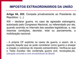 IMPOSTOS EXTRAORDINÁRIOS DA UNIÃO Artigo 84, XIX:  Compete privativamente ao Presidente da República : (...) XIX – declarar guerra, no caso de agressão estrangeira, autorizado pelo Congresso Nacional, ou referendado por ele, quando ocorrida no intervalo das sessões legislativas, e, nas mesmas condições, decretar, total ou parcialmente, a mobilização nacional. - A própria CF explicita os casos de guerra, e assim, dá o suporte daquilo que se pode considerar como guerra a ensejar a criação e cobrança do imposto extraordinário. Verifica-se que o Texto Excelso não contempla guerra civil, revoluções,etc.  (situação concreta e com envolvimento do Brasil) 