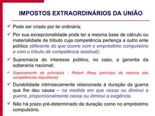 IMPOSTOS EXTRAORDINÁRIOS DA UNIÃO Pode ser criado por lei ordinária; Por sua excepcionalidade pode ter a mesma base de cálculo ou materialidade de tributo cuja competência pertença a outro ente político  (diferente do que ocorre com o empréstimo compulsório e com o tributo de competência residual) ; Supremacia do interesse público, no caso, a garantia da soberania nacional; Sopesamento de princípios - Robert Alexy (princípio da reserva das competências impositivas) Durabilidade intrinsecamente relacionada à duração da guerra que lhe deu causa –  na medida em que cessa ou diminui a guerra, proporcionalmente cessa ou diminui a exigência. Não há prazo pré-determinado de duração como no empréstimo compulsório. 