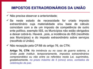IMPOSTOS EXTRAORDINÁRIOS DA UNIÃO Não precisa observar a anterioridade; Se neste estado de necessidade for criado imposto extraordinário cuja materialidade e/ou base de cálculo coincidam com a de um imposto de competência de outro ente político, exemplo ISS, os Municípios não estão obrigados a deixar cobrá-lo. Haverá , pois, a incidência do ISS (recolhido aos Municípios) e do imposto extraordinário sobre serviços (recolhido à União). Não recepção pela CF/88 do artigo 76, do CTN; Artigo 76, CTN :  Na iminência ou no caso de guerra externa, a União pode instituir, temporariamente, impostos extraordinários compreendidos ou não entre os referidos nesta Lei, suprimidos, gradativamente,  no prazo máximo de 5 (cinco) anos, contados da celebração da paz . 