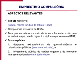EMPRÉSTIMO COMPULSÓRIO ASPECTOS RELEVANTES Tributo  restituível; (tributo,  regime jurídico de tributo  +  plus ) Competência exclusiva da União; Tem que ser criado por meio de lei complementar e não pela lei ordinária que, via de regra, é o diploma que veicula a RMIT; Duas espécies : 1. despesas extraordinárias de guerra/iminência e calamidades públicas  (sem anterioridade) ; e 2.  investimento público de caráter urgente e de relevante interesse nacional  (com anterioridade). 