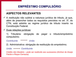EMPRÉSTIMO COMPULSÓRIO ASPECTOS RELEVANTES A restituição não subtrai a natureza jurídica de tributo, já que, além de preencher todos os requisitos previstos no art. 3º, do CTN, está adstrito ao regime jurídico de tributo inserto na Constituição Federal. Duas relações jurídicas : 1) Tributária: obrigação de pagar o tributo/empréstimo compulsório; Contribuinte   União 2)  Administrativa: obrigação de restituição do empréstimo; União     Contribuinte Crédito não tributário – pode ser restituído aos sucessores (Amílcar de Araújo Falcão e Roque Carrazza). 