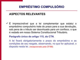EMPRÉSTIMO COMPULSÓRIO ASPECTOS RELEVANTES  É imprescindível que a lei complementar que estatui o empréstimo compulsório trate do prazo para a sua devolução, sob pena de o tributo ser desvirtuado para um confisco, o que é vedado em nosso Sistema Constitucional Tributário. Parágrafo único do artigo 115, do CTN .  A lei fixará obrigatoriamente o prazo do empréstimo e as condições de seu resgate, observando, no que for aplicável, o disposto nesta lei.  (recepcionado pela CF/88) 