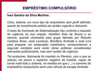 EMPRÉSTIMO COMPULSÓRIO Ives Gandra da Silva Martins: Criou, todavia, um novo tipo de empréstimo sem perfil definido: aquele de investimento público de caráter urgente e relevante. O texto da Comissão de Sistematização não continha o requisito da urgência na sua criação. Hamilton Dias de Souza e eu mesmo, quando chamados pelo grupo liderado por Roberto Cardoso Alves, José Lourenço, Bonifácio Andrade e José Lins para preparar um anteprojeto substitutivo, acrescentamos a segunda condição para evitar obras públicas consideradas relevantes politicamente, mas sem caráter de urgência. Tal acréscimo, felizmente foi mantido no Plenário, com o que se reduziu um pouco o espectro negativo da medida, capaz de tornar inútil todo o sistema, na medida em que (...) o caminho do empréstimo compulsório seria uma válvula de escape ilimitada. 