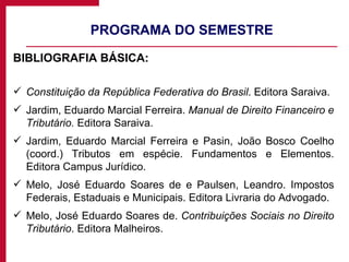 PROGRAMA DO SEMESTRE BIBLIOGRAFIA BÁSICA: Constituição da República Federativa do Brasil . Editora Saraiva. Jardim, Eduardo Marcial Ferreira.  Manual de Direito Financeiro e Tributário.  Editora Saraiva. Jardim, Eduardo Marcial Ferreira e Pasin, João Bosco Coelho (coord.) Tributos em espécie. Fundamentos e Elementos. Editora Campus Jurídico. Melo, José Eduardo Soares de e Paulsen, Leandro. Impostos Federais, Estaduais e Municipais. Editora Livraria do Advogado. Melo, José Eduardo Soares de.  Contribuições Sociais no Direito Tributário . Editora Malheiros.  