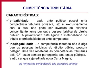 COMPETÊNCIA TRIBUTÁRIA CARACTERÍSTICAS: privatividade  – cada ente político possui uma competência tributária privativa, isto é, exclusivamente sua, a qual não pode ser invadida ou exercida concomitantemente por outra pessoa jurídica de direito público. A privatividade está ligada à materialidade do tributo e territorialidade do ente competente; indelegabilidade  – a competência tributária não é algo que as pessoas jurídicas de direito público possam delegar. Uma vez recebidas as competências tributárias pela CF, estas sempre pertencerão aos entes públicos,  a não ser que seja editada nova Carta Magna; as normas de competência são cláusulas pétreas 