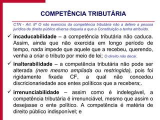 COMPETÊNCIA TRIBUTÁRIA CTN - Art. 8º O não exercício da competência tributária não a defere a pessoa jurídica de direito público diversa daquela a que a Constituição a tenha atribuído. incaducabilidade  – a competência tributária não caduca. Assim, ainda que não exercida em longo período de tempo, nada impede que aquele que a recebeu, querendo, venha a criar o tributo por meio de lei;  O direito não decai. inalterabilidade  – a competência tributária não pode ser alterada  (nem mesmo ampliada ou restringida),  pois foi rigidamente fixada CF, a qual não concedeu discricionariedade aos entes políticos que a recebera;. irrenunciabilidade  – assim como é indelegável, a competência tributária é irrenunciável, mesmo que assim o desejasse o ente político. A competência é matéria de direito público indisponível; e 