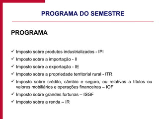 PROGRAMA DO SEMESTRE PROGRAMA Imposto sobre produtos industrializados - IPI Imposto sobre a importação - II Imposto sobre a exportação - IE Imposto sobre a propriedade territorial rural - ITR Imposto sobre crédito, câmbio e seguro, ou relativas a títulos ou valores mobiliários e operações financeiras – IOF Imposto sobre grandes fortunas – ISGF Imposto sobre a renda – IR 
