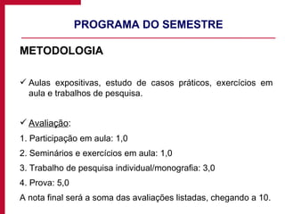 PROGRAMA DO SEMESTRE METODOLOGIA Aulas expositivas, estudo de casos práticos, exercícios em aula e trabalhos de pesquisa. Avaliação : 1. Participação em aula: 1,0 2. Seminários e exercícios em aula: 1,0 3. Trabalho de pesquisa individual/monografia: 3,0 4. Prova: 5,0 A nota final será a soma das avaliações listadas, chegando a 10. 