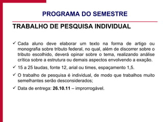 PROGRAMA DO SEMESTRE TRABALHO DE PESQUISA INDIVIDUAL Cada aluno deve elaborar um texto na forma de artigo ou monografia sobre tributo federal, no qual, além de discorrer sobre o tributo escolhido, deverá opinar sobre o tema, realizando análise crítica sobre a estrutura ou demais aspectos envolvendo a exação. 15 a 25 laudas, fonte 12, arial ou times, espaçamento 1,5. O trabalho de pesquisa é individual, de modo que trabalhos muito semelhantes serão desconsiderados; Data de entrega:  26.10.11  – improrrogável. 