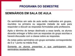 PROGRAMA DO SEMESTRE SEMINÁRIOS EM SALA DE AULA Os seminários em sala de aula serão realizados em grupos, reunidos na primeira ou segunda metade da aula para responder e discutir as respostas formuladas pela professora. Após o término do tempo destinado a essa tarefa, os alunos deverão entregar a folha com as respostas do grupo escritas e haverá discussão com a classe sobre as respostas.  As notas pelos seminários em grupo somadas corresponderão de 0 a 1 ponto na média final. Somente os alunos presentes e que participarem dos seminários receberão nota . 