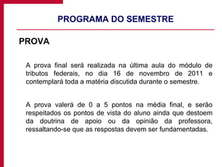 PROGRAMA DO SEMESTRE PROVA A prova final será realizada na última aula do módulo de tributos federais, no dia 16 de novembro de 2011 e contemplará toda a matéria discutida durante o semestre. A prova valerá de 0 a 5 pontos na média final, e serão respeitados os pontos de vista do aluno ainda que destoem da doutrina de apoio ou da opinião da professora, ressaltando-se que as respostas devem ser fundamentadas. 