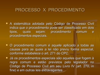 PROCESSO X PROCEDIMENTO

   A sistemática adotada pelo Código de Processo Civil
    indica que o procedimento pode ser classificado em dois
    tipos,   quais   sejam:   procedimento      comum     e
    procedimentos especiais.

   O procedimento comum é aquele aplicado a todas as
    causas para as quais a lei não previu forma especial,
    conforme estabelece o art. 271 do CPC.
   Já os procedimentos especiais são aqueles que fogem à
    regra comum e estão previstos pelo legislador no
    Código de Processo Civil em seu Livro IV (art. 270, in
    fine) e em outras leis extravagantes
 