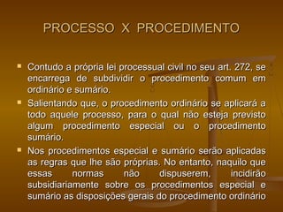PROCESSO X PROCEDIMENTO

   Contudo a própria lei processual civil no seu art. 272, se
    encarrega de subdividir o procedimento comum em
    ordinário e sumário.
   Salientando que, o procedimento ordinário se aplicará a
    todo aquele processo, para o qual não esteja previsto
    algum procedimento especial ou o procedimento
    sumário.
   Nos procedimentos especial e sumário serão aplicadas
    as regras que lhe são próprias. No entanto, naquilo que
    essas      normas      não     dispuserem,        incidirão
    subsidiariamente sobre os procedimentos especial e
    sumário as disposições gerais do procedimento ordinário
 