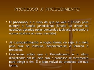 PROCESSO X PROCEDIMENTO

   O processo é o meio de que se vale o Estado para
    cumprir a função jurisdicional (função de dirimir as
    questões geradas pelas contendas judiciais, aplicando a
    norma abstrata ao caso concreto).

   Já o procedimento é noção formal, ou seja, é o meio
    pelo qual se instaura, desenvolve-se e termina o
    processo.
   Conclui-se então que o Procedimento é o ritmo
    disciplinado em lei, pelo qual o processo se movimenta
    para atingir o fim. É o lado visível do processo em sua
    forma.
 
