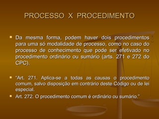 PROCESSO X PROCEDIMENTO

   Da mesma forma, podem haver dois procedimentos
    para uma só modalidade de processo, como no caso do
    processo de conhecimento que pode ser efetivado no
    procedimento ordinário ou sumário (arts. 271 e 272 do
    CPC).

   “Art. 271. Aplica-se a todas as causas o procedimento
    comum, salvo disposição em contrário deste Código ou de lei
    especial.
   Art. 272. O procedimento comum é ordinário ou sumário.”
 